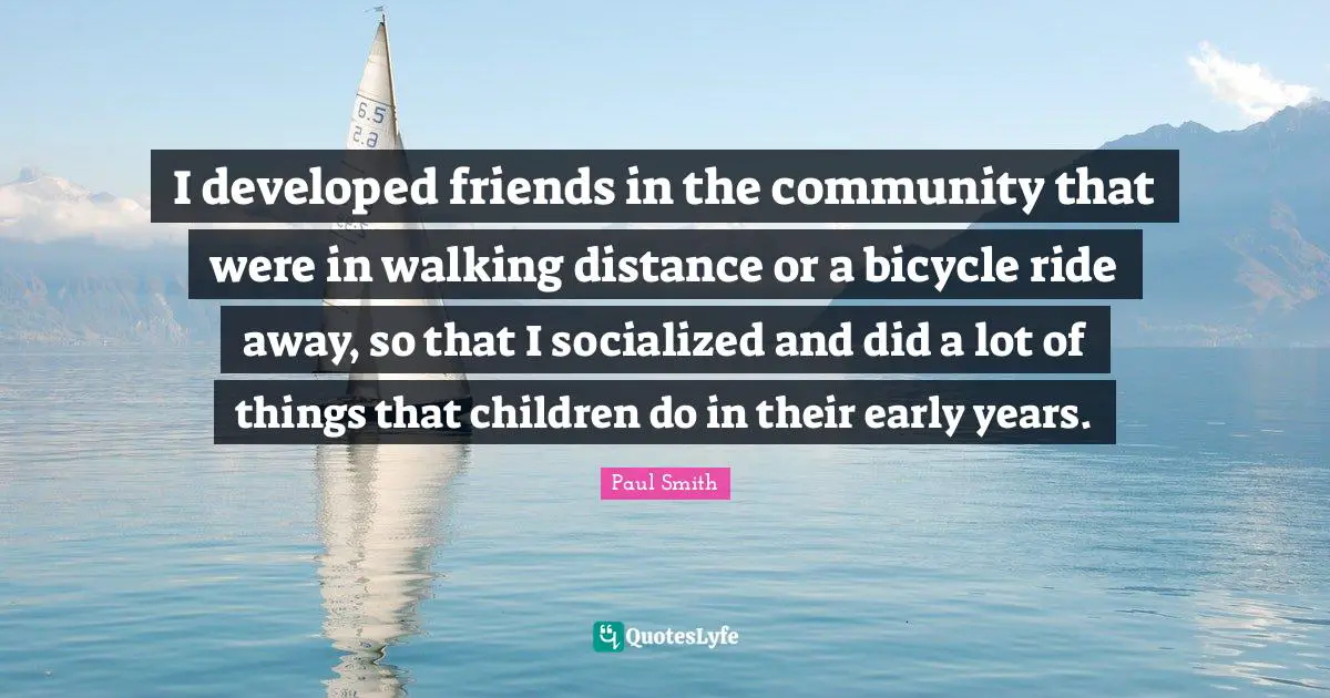I developed friends in the community that were in walking distance or a bicycle ride away, so that I socialized and did a lot of things that children do in their early years.