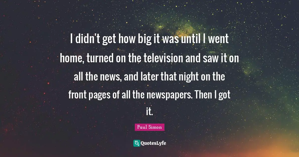 I didn't get how big it was until I went home, turned on the television and saw it on all the news, and later that night on the front pages of all the newspapers. Then I got it.