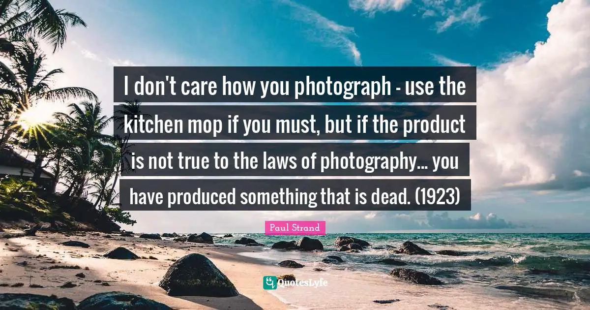 Paul Strand Quotes: "I don't care how you photograph - use the kitchen mop if you must, but if the product is not true to the laws of photography... you have produced something that is dead. (1923)"