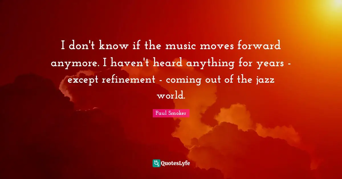 I don't know if the music moves forward anymore. I haven't heard anything for years - except refinement - coming out of the jazz world.
