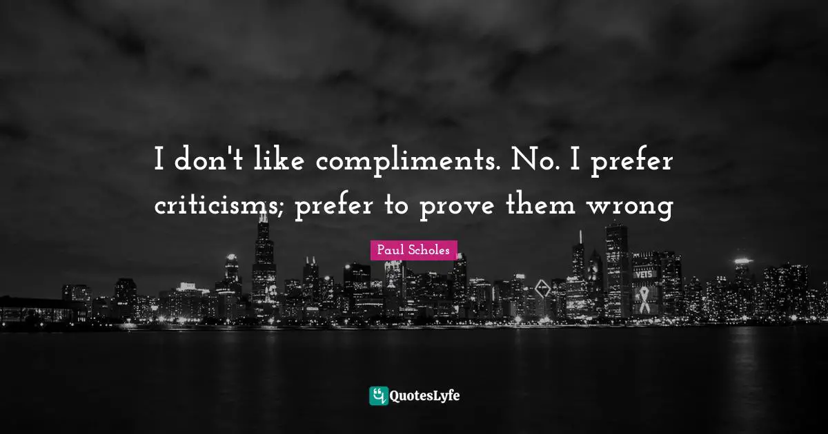 I don't like compliments. No. I prefer criticisms; prefer to prove them wrong