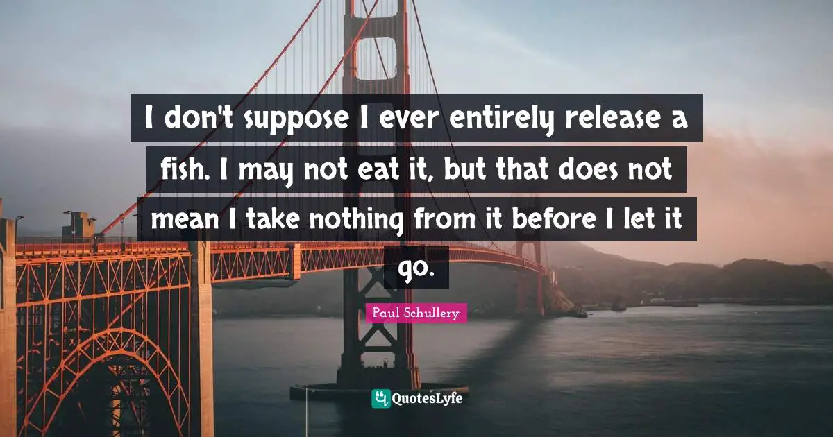 I don't suppose I ever entirely release a fish. I may not eat it, but that does not mean I take nothing from it before I let it go.