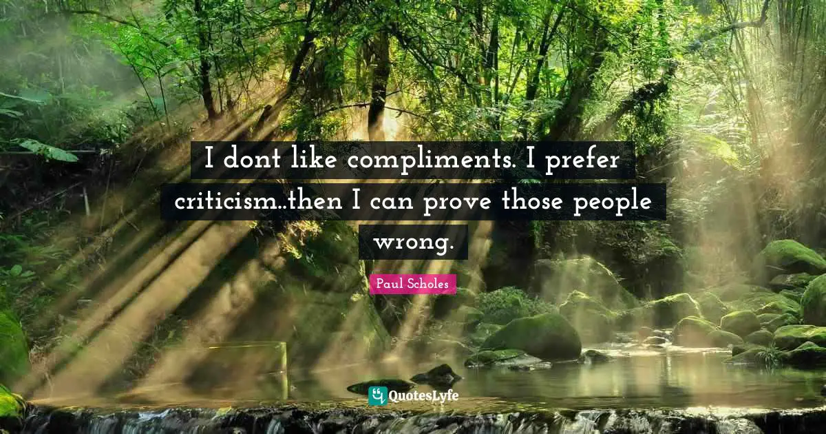 I dont like compliments. I prefer criticism..then I can prove those people wrong.