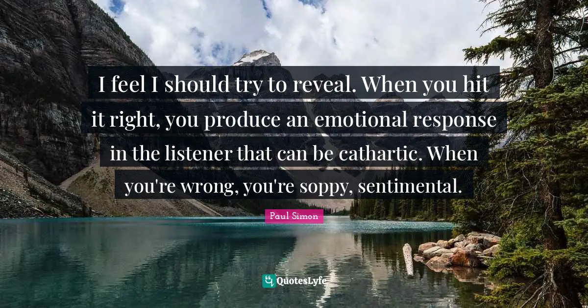 Paul Simon Quotes: "I feel I should try to reveal. When you hit it right, you produce an emotional response in the listener that can be cathartic. When you're wrong, you're soppy, sentimental."