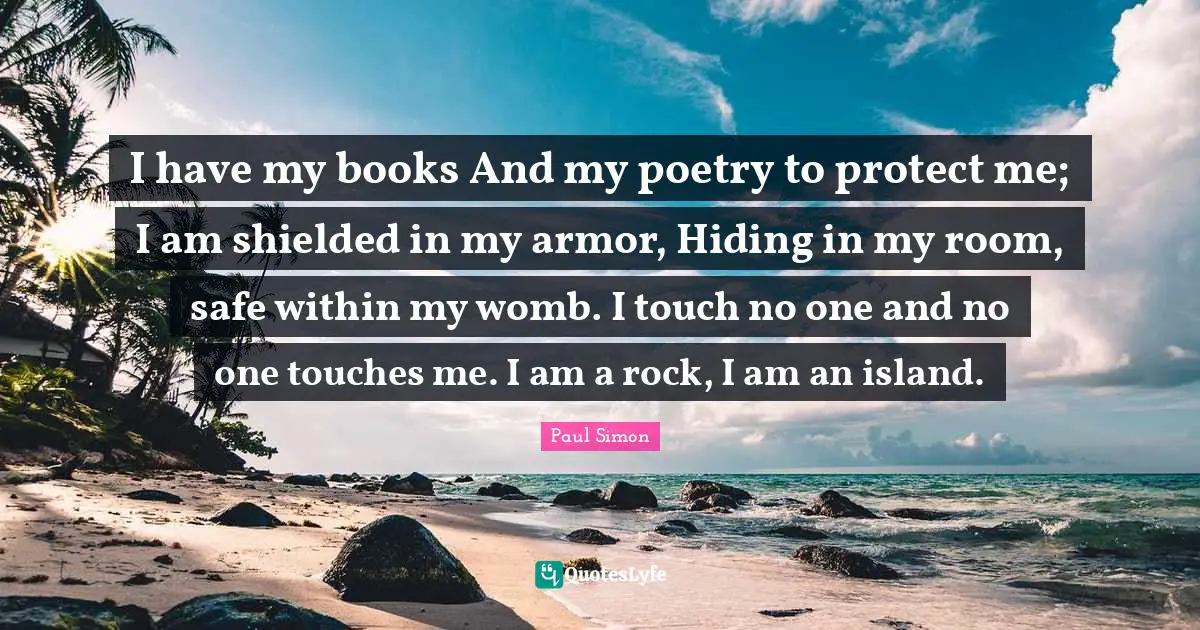 I have my books And my poetry to protect me; I am shielded in my armor, Hiding in my room, safe within my womb. I touch no one and no one touches me. I am a rock, I am an island.