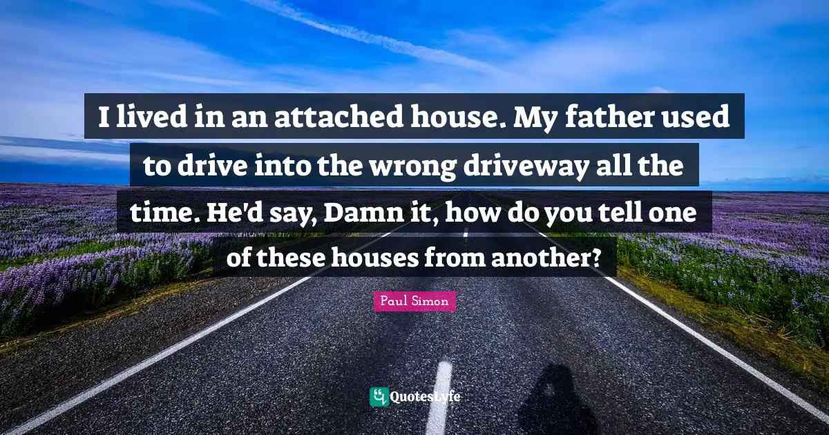 I lived in an attached house. My father used to drive into the wrong driveway all the time. He'd say, Damn it, how do you tell one of these houses from another?
