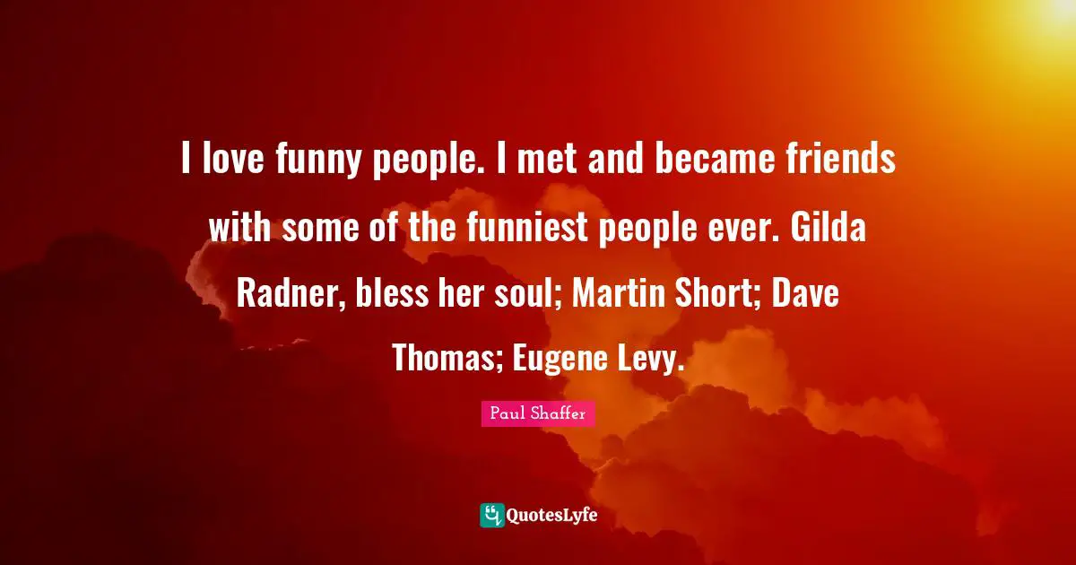 I love funny people. I met and became friends with some of the funniest people ever. Gilda Radner, bless her soul; Martin Short; Dave Thomas; Eugene Levy.