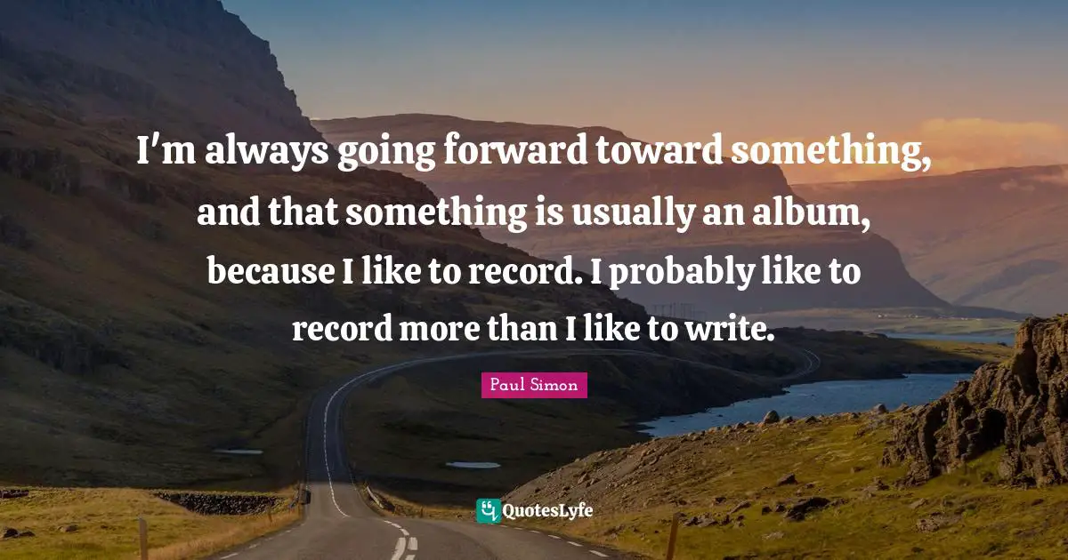 I'm always going forward toward something, and that something is usually an album, because I like to record. I probably like to record more than I like to write.