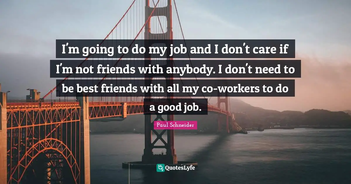 I'm going to do my job and I don't care if I'm not friends with anybody. I don't need to be best friends with all my co-workers to do a good job.