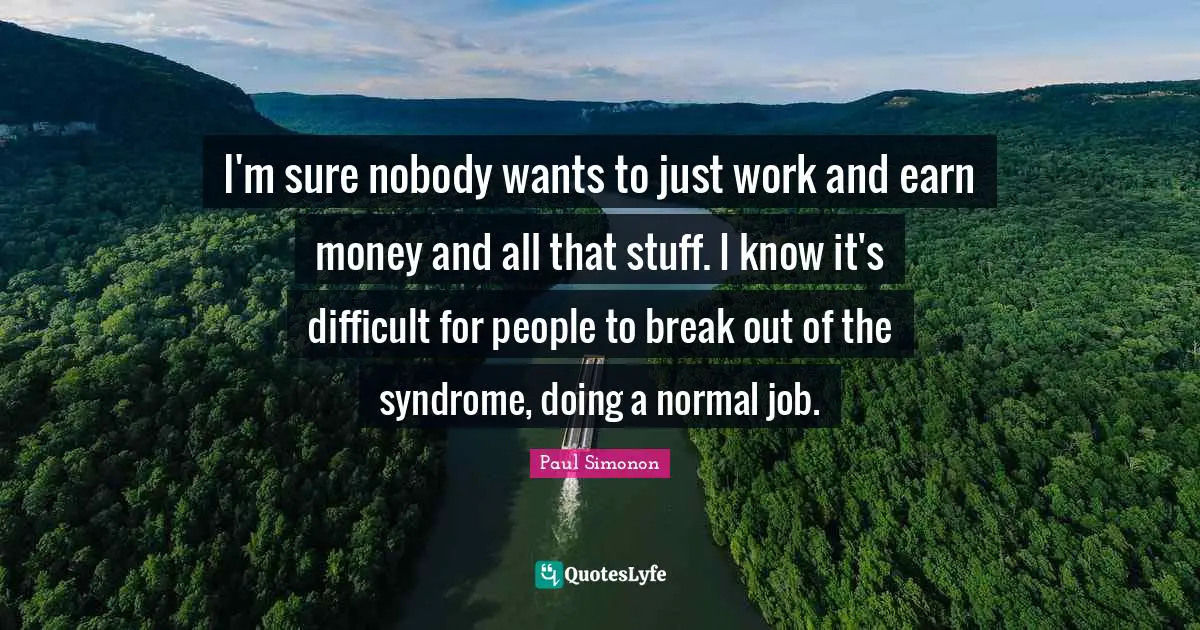 I'm sure nobody wants to just work and earn money and all that stuff. I know it's difficult for people to break out of the syndrome, doing a normal job.