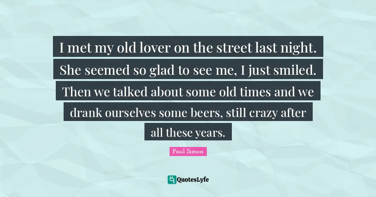 I met my old lover on the street last night. She seemed so glad to see me, I just smiled. Then we talked about some old times and we drank ourselves some beers, still crazy after all these years.