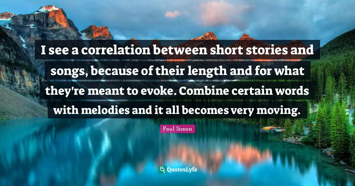 I see a correlation between short stories and songs, because of their length and for what they're meant to evoke. Combine certain words with melodies and it all becomes very moving.