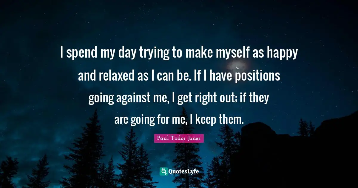 Paul Tudor Jones Quotes: I spend my day trying to make myself as happy and relaxed as I can be. If I have positions going against me, I get right out; if they are going for me, I keep them.