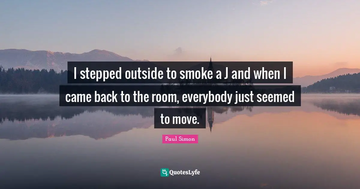 I stepped outside to smoke a J and when I came back to the room, everybody just seemed to move.