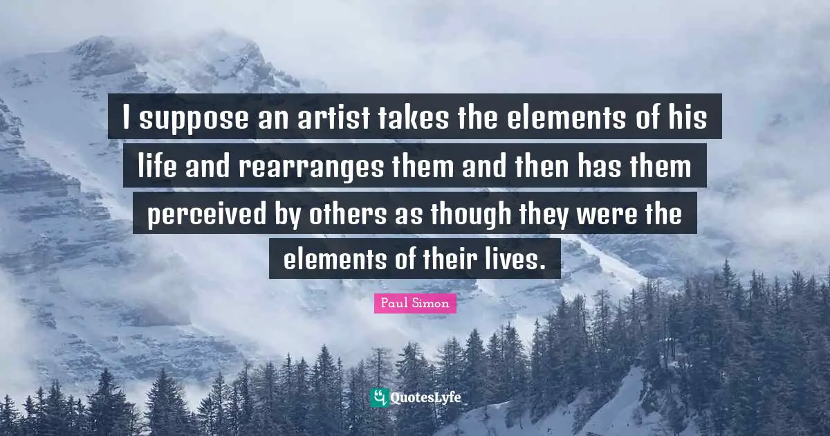 Paul Simon Quotes: "I suppose an artist takes the elements of his life and rearranges them and then has them perceived by others as though they were the elements of their lives."