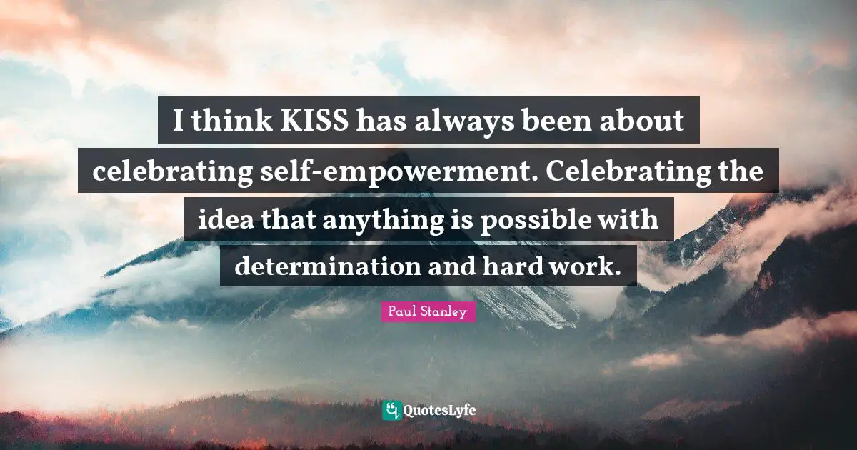 I think KISS has always been about celebrating self-empowerment. Celebrating the idea that anything is possible with determination and hard work.