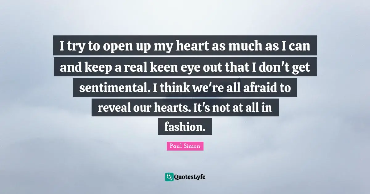 I try to open up my heart as much as I can and keep a real keen eye out that I don't get sentimental. I think we're all afraid to reveal our hearts. It's not at all in fashion.
