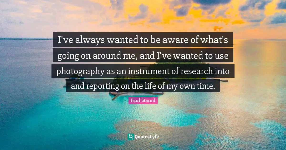 I've always wanted to be aware of what's going on around me, and I've wanted to use photography as an instrument of research into and reporting on the life of my own time.