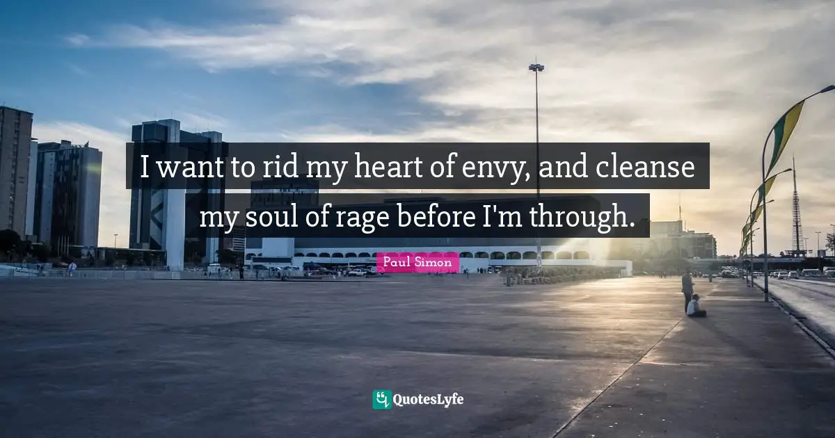 I want to rid my heart of envy, and cleanse my soul of rage before I'm through.
