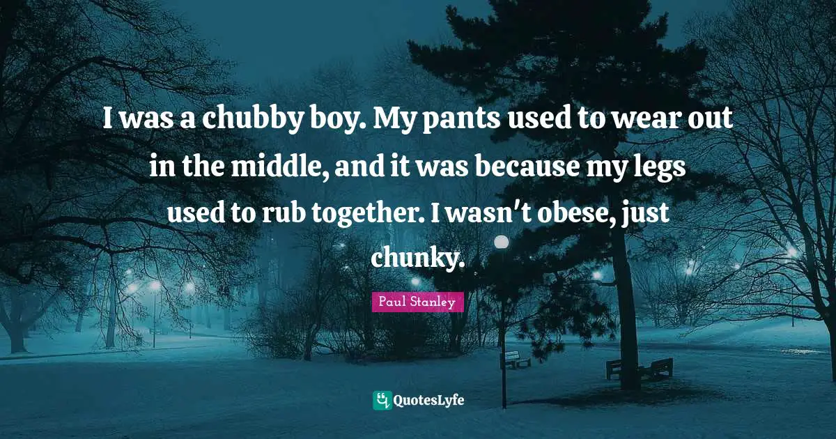I was a chubby boy. My pants used to wear out in the middle, and it was because my legs used to rub together. I wasn't obese, just chunky.