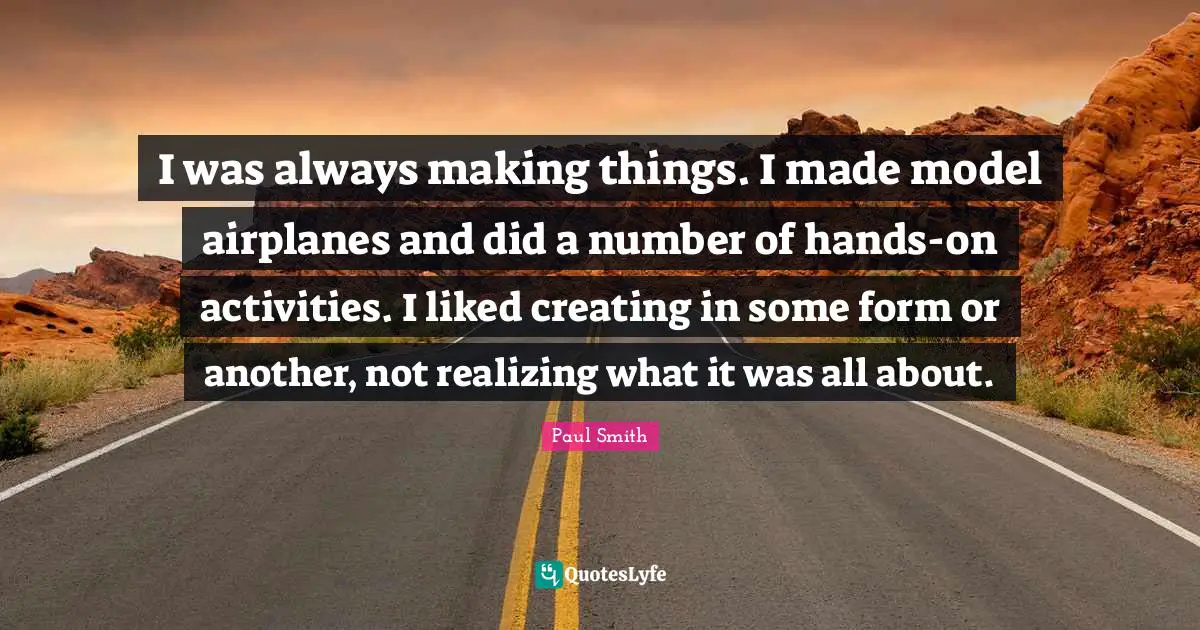 I was always making things. I made model airplanes and did a number of hands-on activities. I liked creating in some form or another, not realizing what it was all about.
