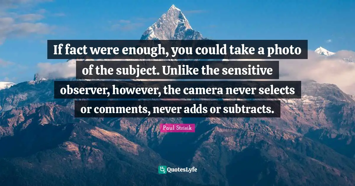 If fact were enough, you could take a photo of the subject. Unlike the sensitive observer, however, the camera never selects or comments, never adds or subtracts.