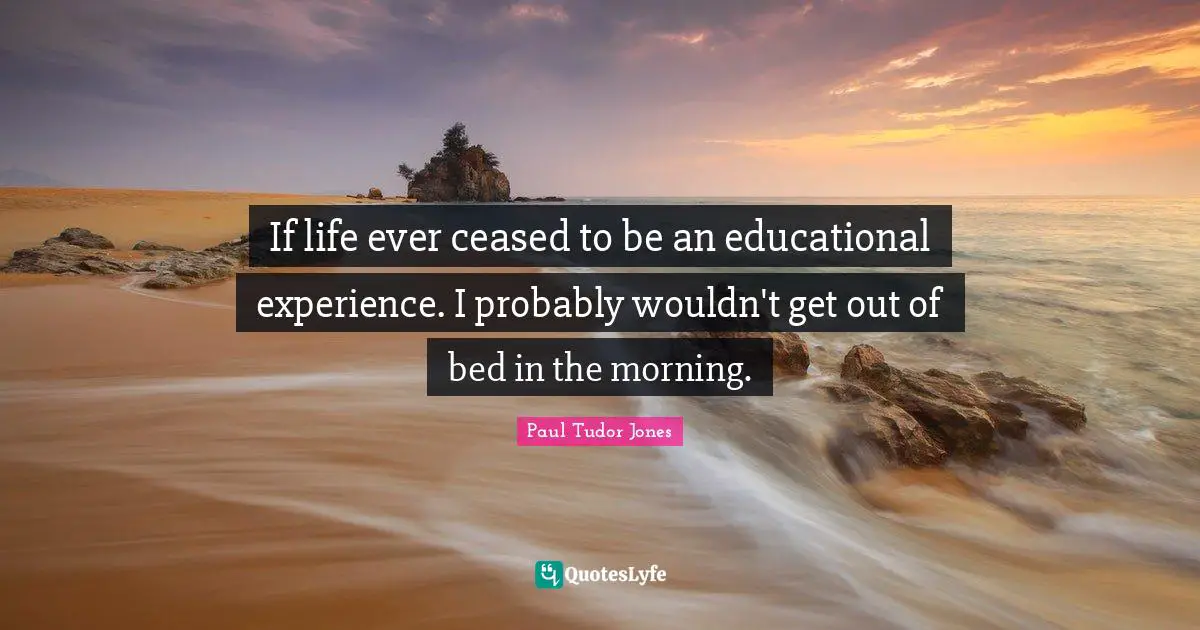 Paul Tudor Jones Quotes: If life ever ceased to be an educational experience. I probably wouldn't get out of bed in the morning.