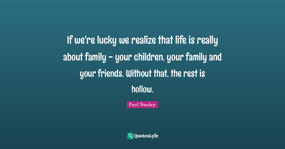 If we're lucky we realize that life is really about family - your children, your family and your friends. Without that, the rest is hollow.