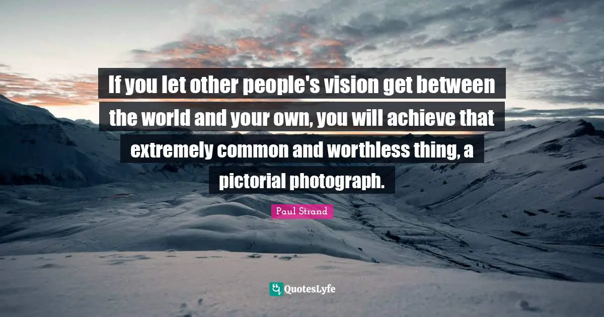 If you let other people's vision get between the world and your own, you will achieve that extremely common and worthless thing, a pictorial photograph.