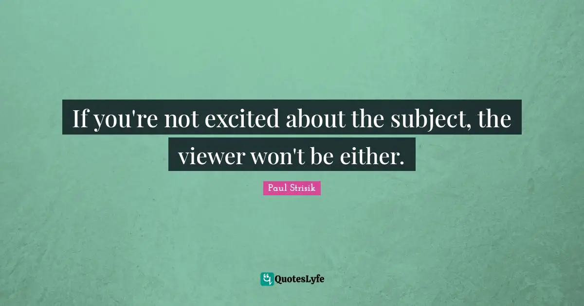 If you're not excited about the subject, the viewer won't be either.