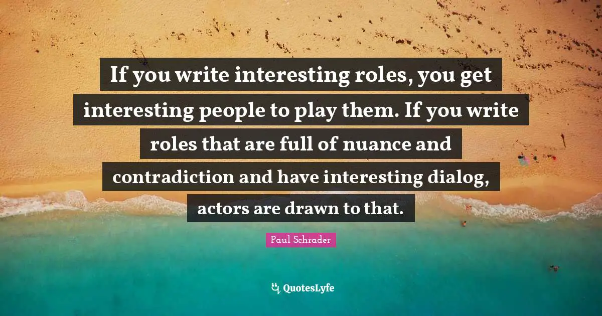 Paul Schrader Quotes: "If you write interesting roles, you get interesting people to play them. If you write roles that are full of nuance and contradiction and have interesting dialog, actors are drawn to that."
