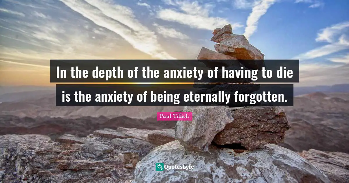 In the depth of the anxiety of having to die is the anxiety of being eternally forgotten.