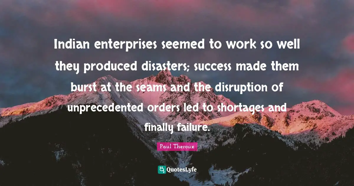 Indian enterprises seemed to work so well they produced disasters; success made them burst at the seams and the disruption of unprecedented orders led to shortages and finally failure.