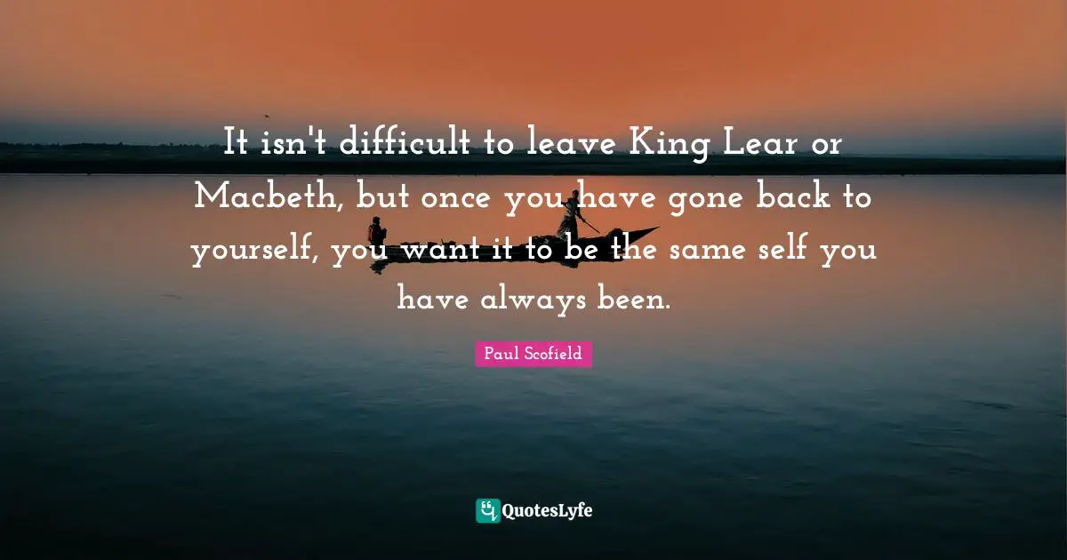 It isn't difficult to leave King Lear or Macbeth, but once you have gone back to yourself, you want it to be the same self you have always been.