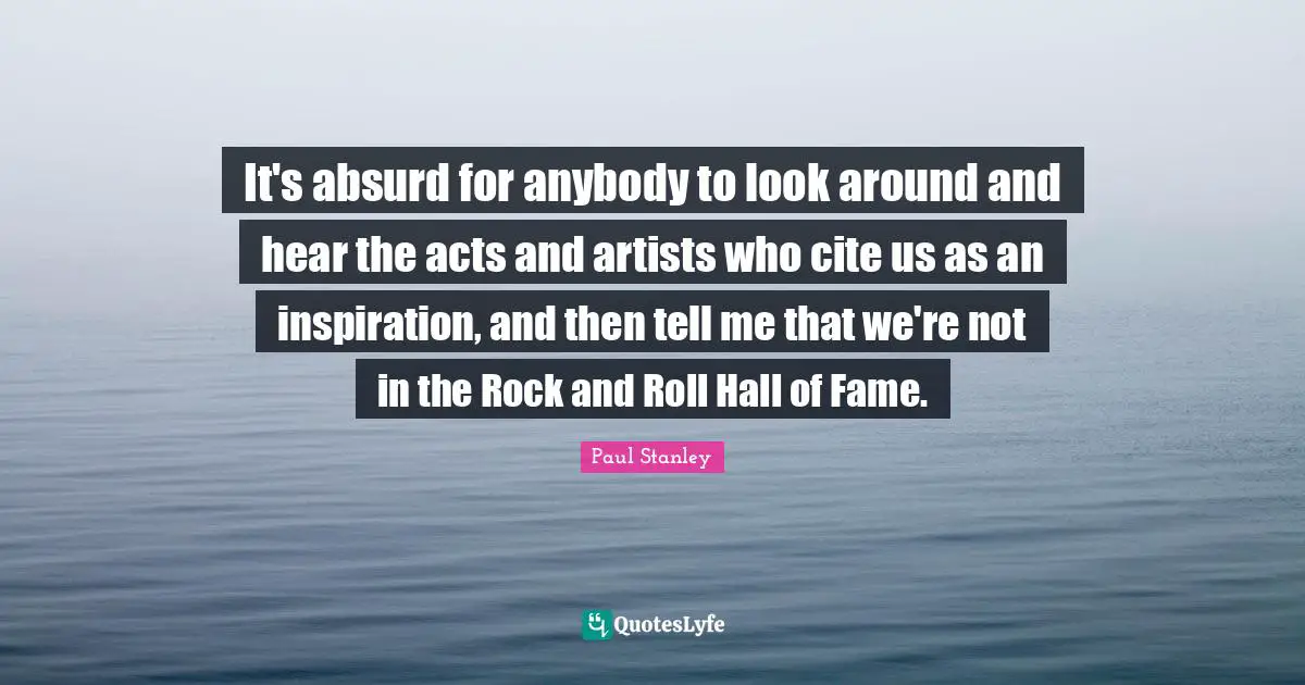 It's absurd for anybody to look around and hear the acts and artists who cite us as an inspiration, and then tell me that we're not in the Rock and Roll Hall of Fame.
