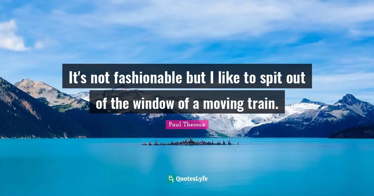 It's not fashionable but I like to spit out of the window of a moving train.