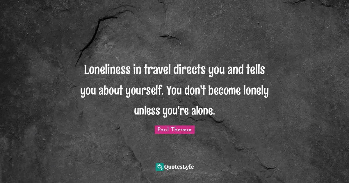 Loneliness in travel directs you and tells you about yourself. You don't become lonely unless you're alone.