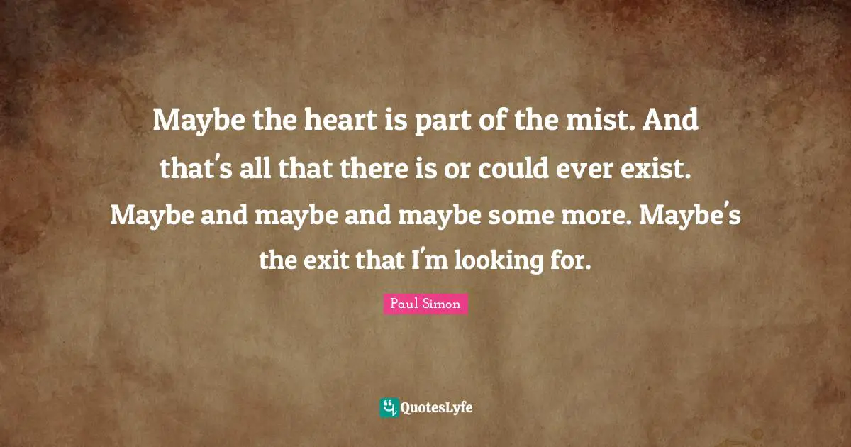 Maybe the heart is part of the mist. And that's all that there is or could ever exist. Maybe and maybe and maybe some more. Maybe's the exit that I'm looking for.
