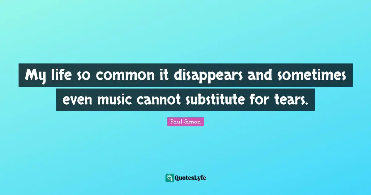 My life so common it disappears and sometimes even music cannot substitute for tears.