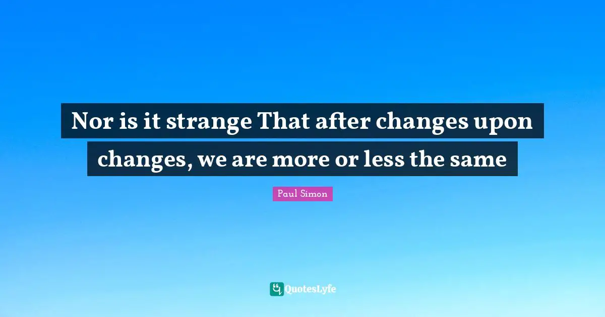 Nor is it strange That after changes upon changes, we are more or less the same