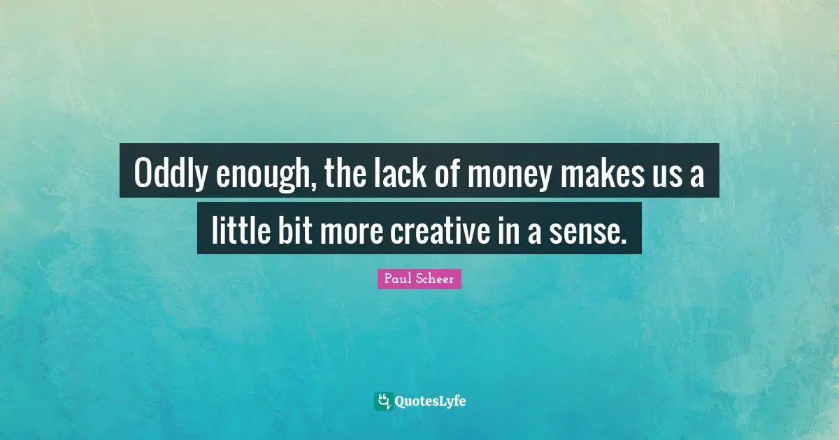 Oddly enough, the lack of money makes us a little bit more creative in a sense.