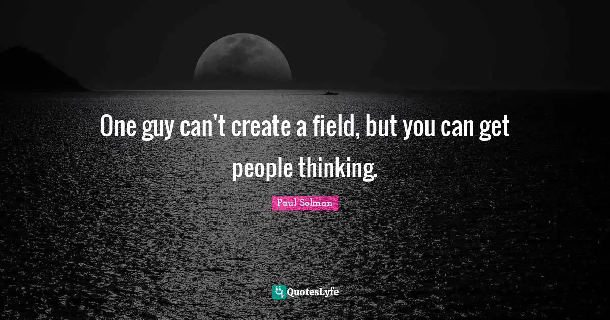 One guy can't create a field, but you can get people thinking.