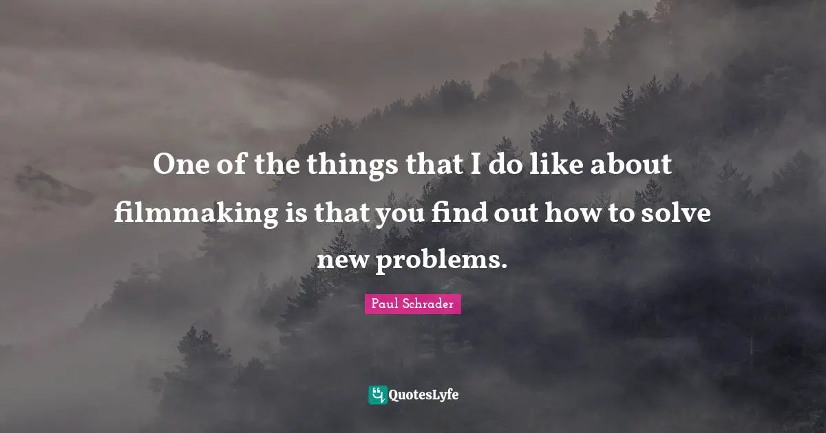 One of the things that I do like about filmmaking is that you find out how to solve new problems.