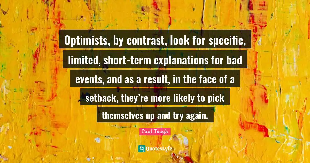 Optimists, by contrast, look for specific, limited, short-term explanations for bad events, and as a result, in the face of a setback, they’re more likely to pick themselves up and try again.