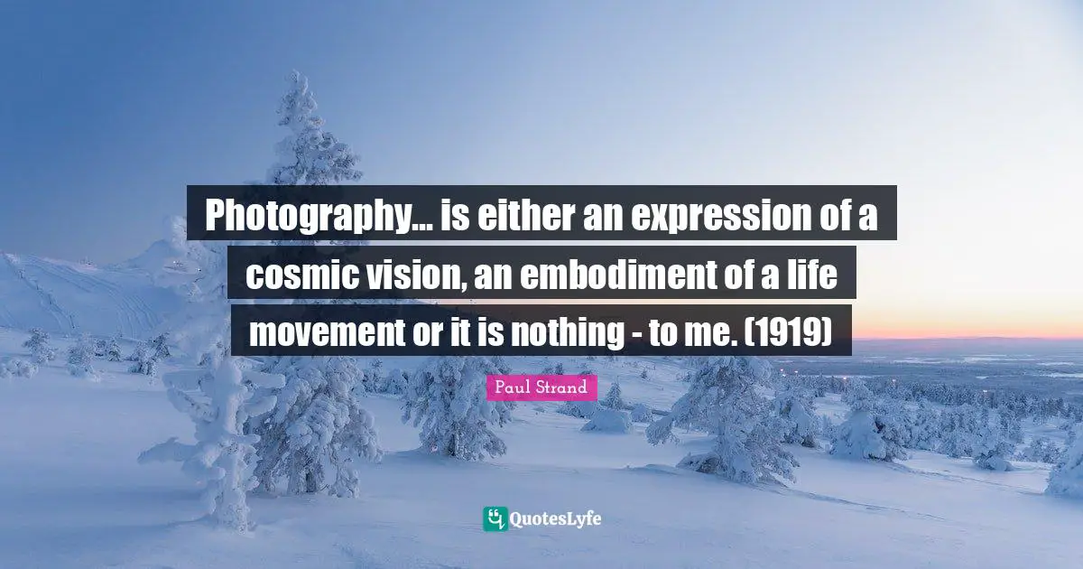 Embodiment Quotes: "Photography... is either an expression of a cosmic vision, an embodiment of a life movement or it is nothing - to me. (1919)"