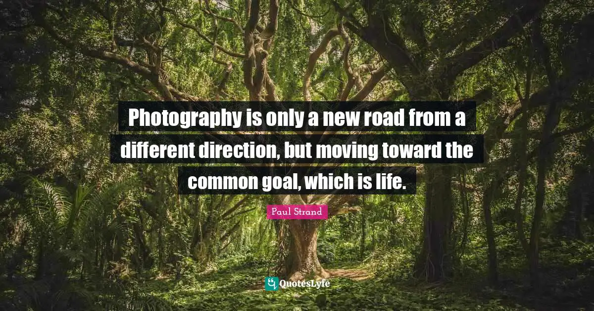 Photography is only a new road from a different direction, but moving toward the common goal, which is life.