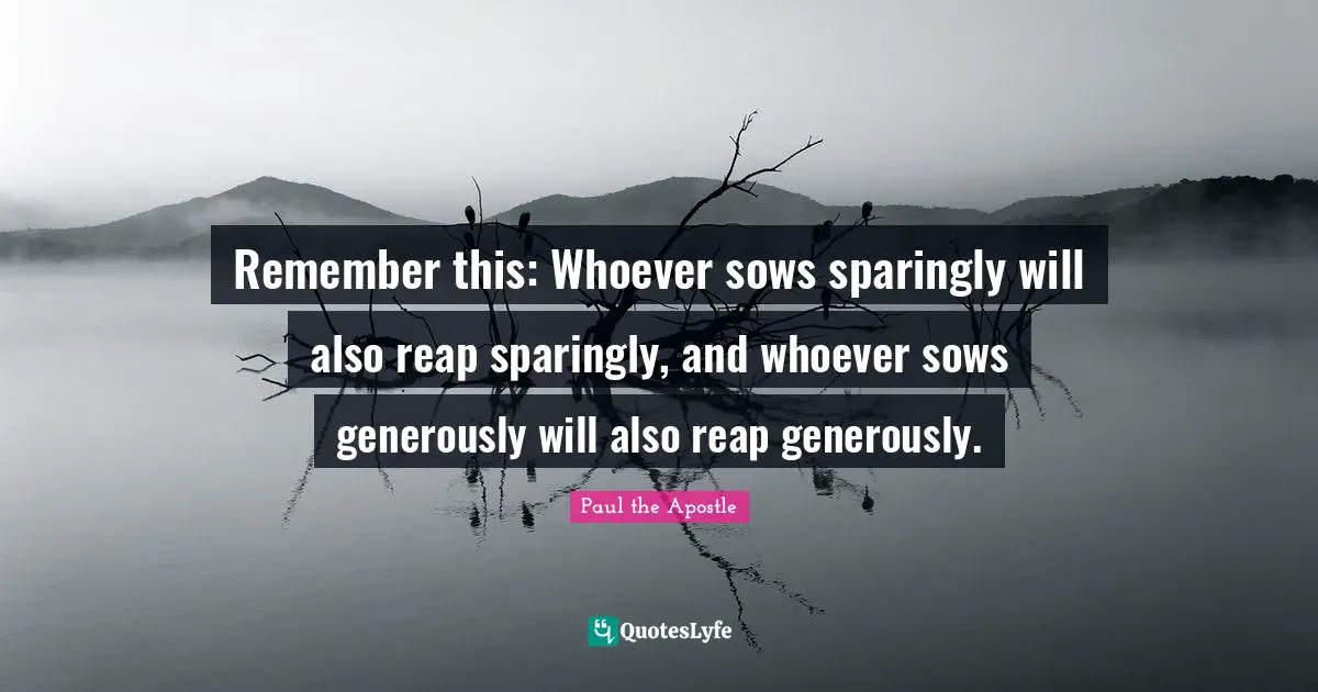 Remember this: Whoever sows sparingly will also reap sparingly, and whoever sows generously will also reap generously.