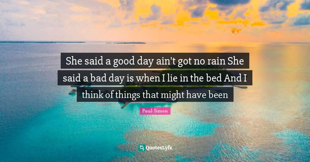 She said a good day ain't got no rain She said a bad day is when I lie in the bed And I think of things that might have been