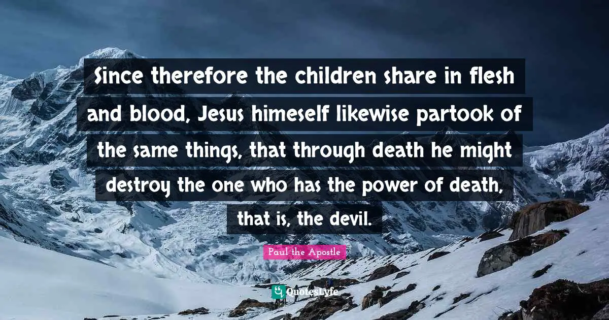 Paul The Apostle Quotes: "Since therefore the children share in flesh and blood, Jesus himeself likewise partook of the same things, that through death he might destroy the one who has the power of death, that is, the devil."