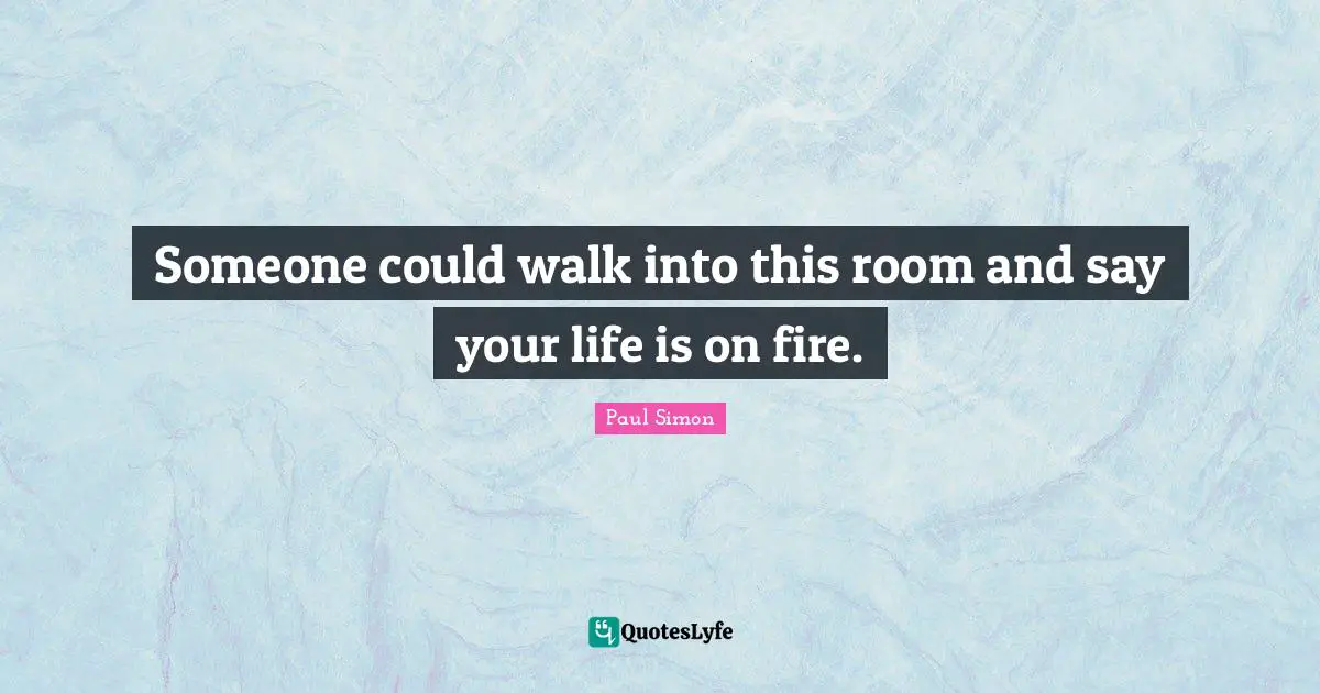 Someone could walk into this room and say your life is on fire.